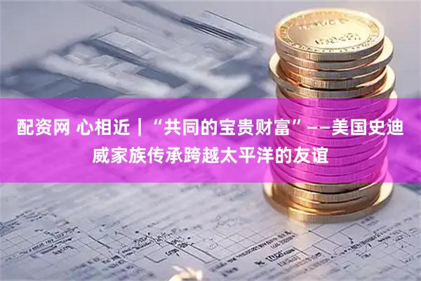 配资网 心相近｜“共同的宝贵财富”——美国史迪威家族传承跨越太平洋的友谊