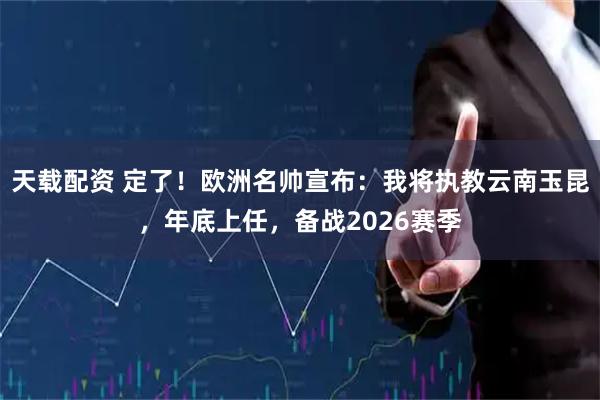 天载配资 定了！欧洲名帅宣布：我将执教云南玉昆，年底上任，备战2026赛季