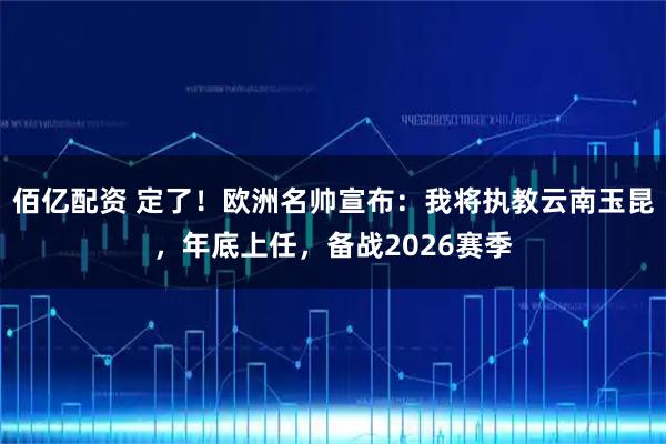 佰亿配资 定了！欧洲名帅宣布：我将执教云南玉昆，年底上任，备战2026赛季