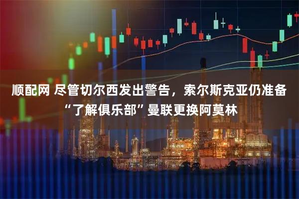 顺配网 尽管切尔西发出警告，索尔斯克亚仍准备“了解俱乐部”曼联更换阿莫林