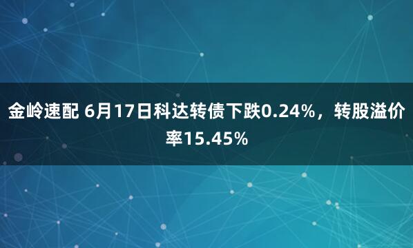 金岭速配 6月17日科达转债下跌0.24%，转股溢价率15.45%
