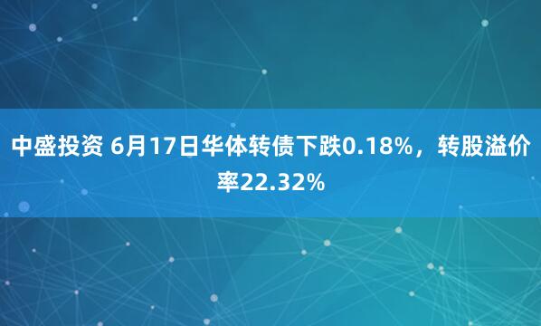 中盛投资 6月17日华体转债下跌0.18%，转股溢价率22.32%
