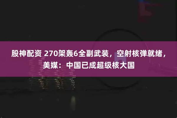 股神配资 270架轰6全副武装，空射核弹就绪，美媒：中国已成超级核大国