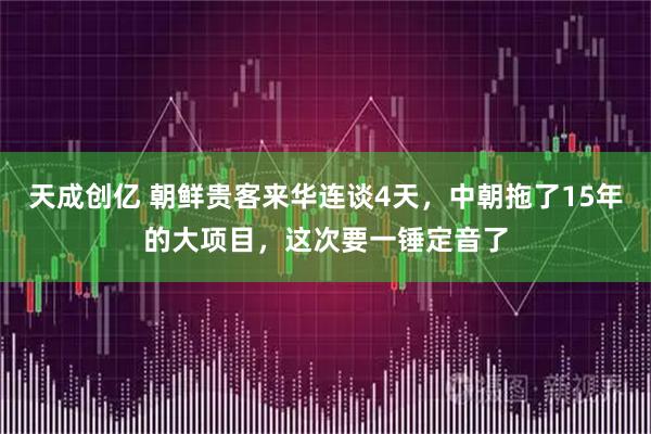 天成创亿 朝鲜贵客来华连谈4天，中朝拖了15年的大项目，这次要一锤定音了