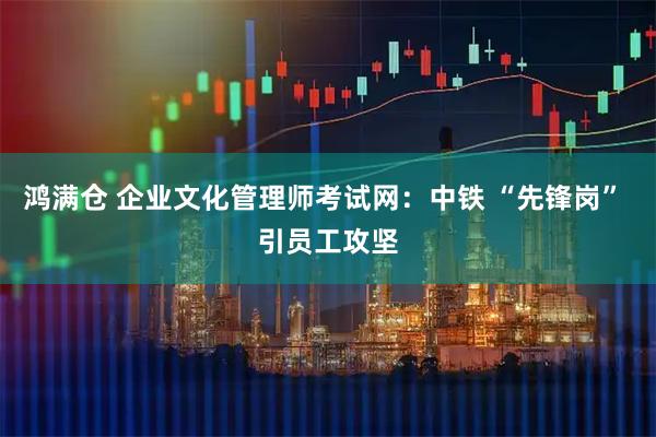 鸿满仓 企业文化管理师考试网：中铁 “先锋岗” 引员工攻坚