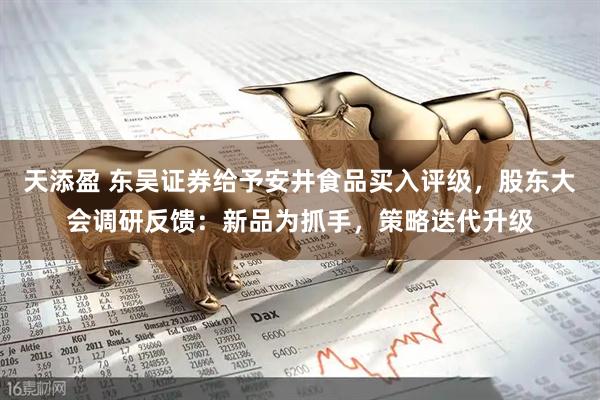 天添盈 东吴证券给予安井食品买入评级，股东大会调研反馈：新品为抓手，策略迭代升级