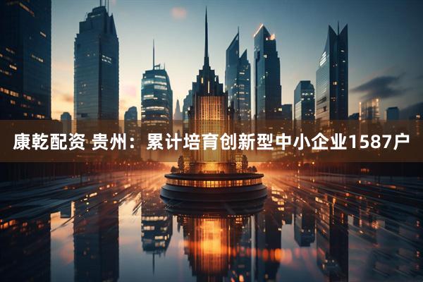 康乾配资 贵州：累计培育创新型中小企业1587户