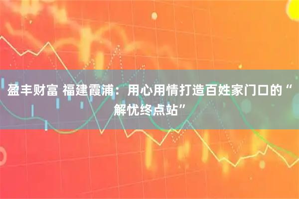 盈丰财富 福建霞浦：用心用情打造百姓家门口的“解忧终点站”