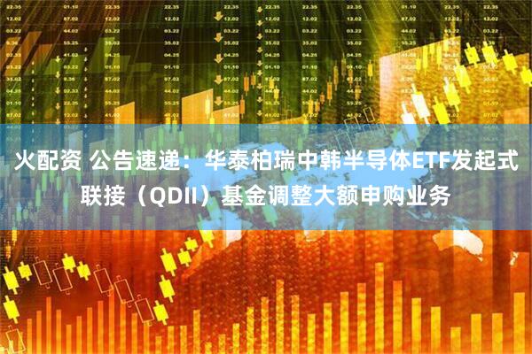 火配资 公告速递：华泰柏瑞中韩半导体ETF发起式联接（QDII）基金调整大额申购业务