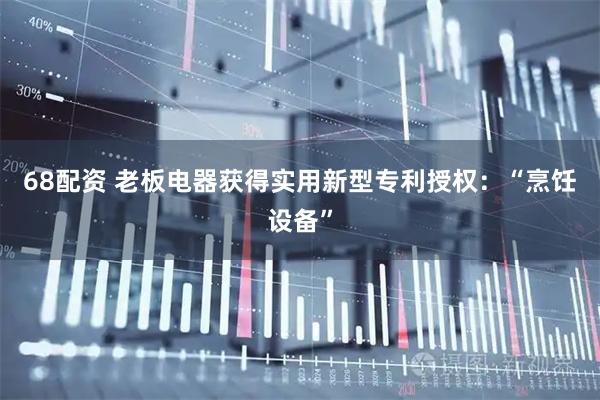 68配资 老板电器获得实用新型专利授权：“烹饪设备”