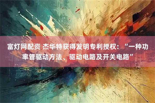 富灯网配资 杰华特获得发明专利授权：“一种功率管驱动方法、驱动电路及开关电路”