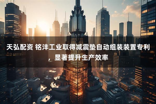 天弘配资 铭沣工业取得减震垫自动组装装置专利，显著提升生产效率