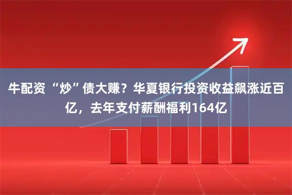 牛配资 “炒”债大赚？华夏银行投资收益飙涨近百亿，去年支付薪酬福利164亿