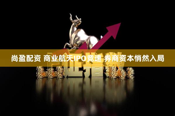 尚盈配资 商业航天IPO竞速 券商资本悄然入局