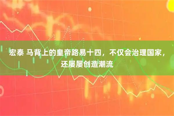 宏泰 马背上的皇帝路易十四，不仅会治理国家，还屡屡创造潮流