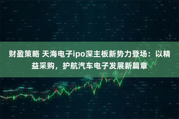 财盈策略 天海电子ipo深主板新势力登场：以精益采购，护航汽车电子发展新篇章