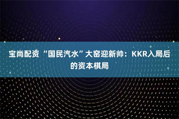 宝尚配资 “国民汽水”大窑迎新帅：KKR入局后的资本棋局