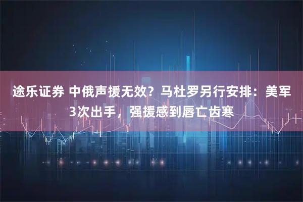 途乐证券 中俄声援无效？马杜罗另行安排：美军3次出手，强援感到唇亡齿寒