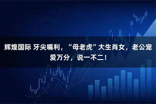 辉煌国际 牙尖嘴利，“母老虎”大生肖女，老公宠爱万分，说一不二！