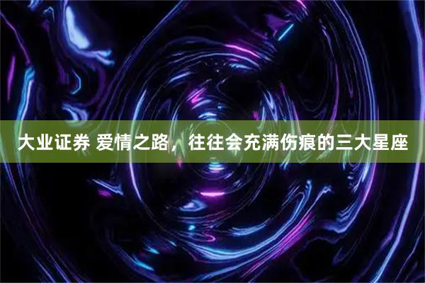 大业证券 爱情之路，往往会充满伤痕的三大星座
